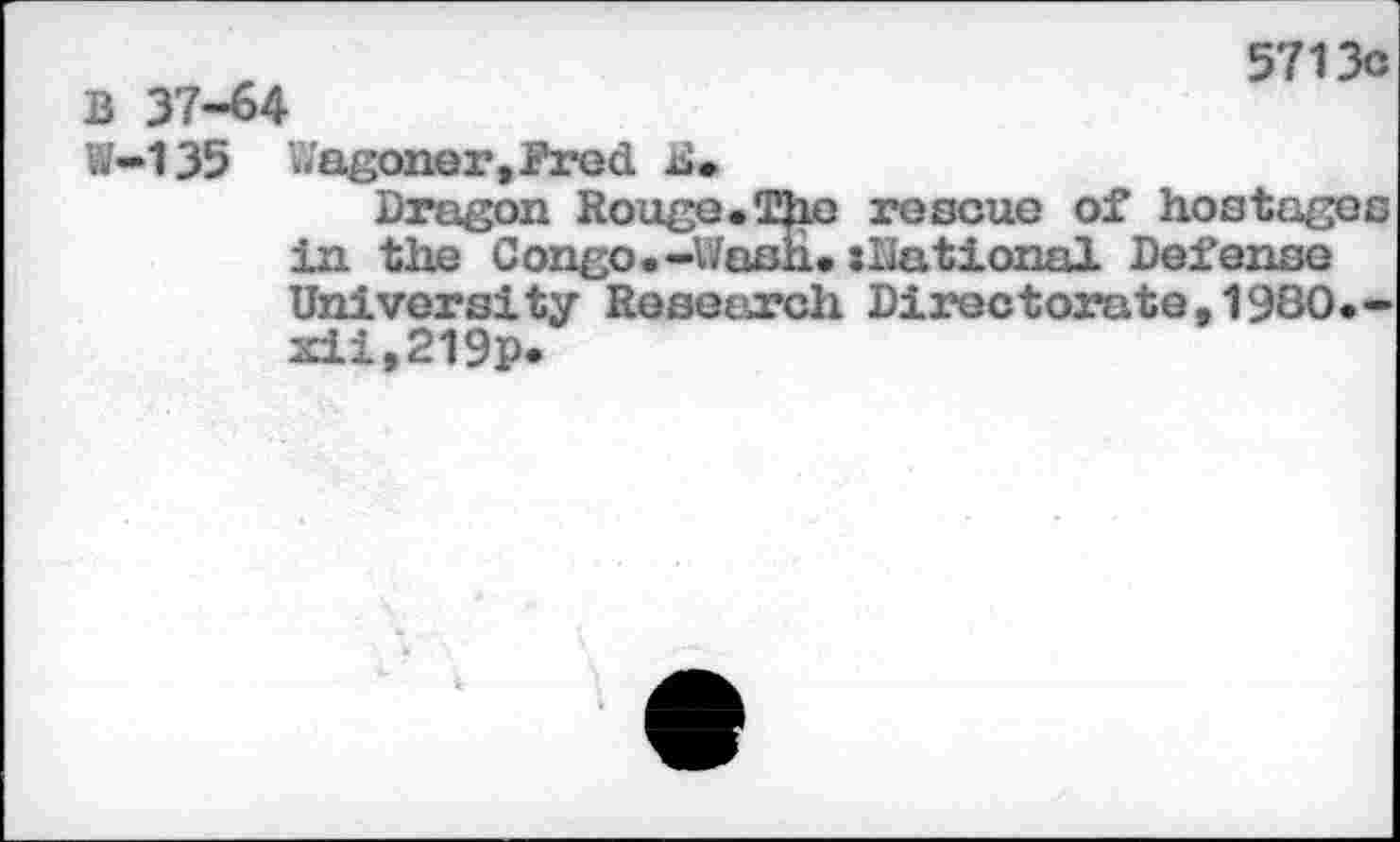 ﻿B 37-64
5713c
W-135 wagoner,Prod B.
Dragon Rouge.The rescue of hostages in the Congo.-Wash.»national Defense University Research Directorate,1980.-xii,219p*